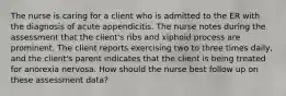 The nurse is caring for a client who is admitted to the ER with the diagnosis of acute appendicitis. The nurse notes during the assessment that the client's ribs and xiphoid process are prominent. The client reports exercising two to three times daily, and the client's parent indicates that the client is being treated for anorexia nervosa. How should the nurse best follow up on these assessment data?