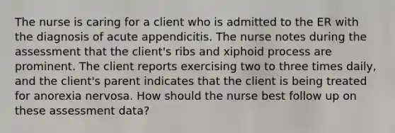 The nurse is caring for a client who is admitted to the ER with the diagnosis of acute appendicitis. The nurse notes during the assessment that the client's ribs and xiphoid process are prominent. The client reports exercising two to three times daily, and the client's parent indicates that the client is being treated for anorexia nervosa. How should the nurse best follow up on these assessment data?