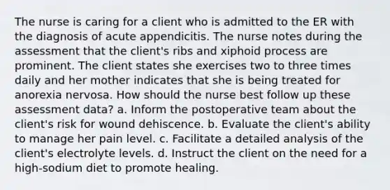 The nurse is caring for a client who is admitted to the ER with the diagnosis of acute appendicitis. The nurse notes during the assessment that the client's ribs and xiphoid process are prominent. The client states she exercises two to three times daily and her mother indicates that she is being treated for anorexia nervosa. How should the nurse best follow up these assessment data? a. Inform the postoperative team about the client's risk for wound dehiscence. b. Evaluate the client's ability to manage her pain level. c. Facilitate a detailed analysis of the client's electrolyte levels. d. Instruct the client on the need for a high-sodium diet to promote healing.