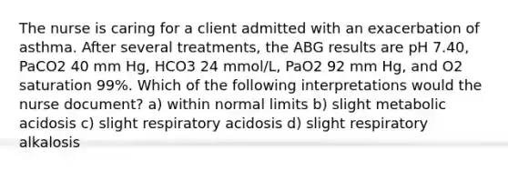 The nurse is caring for a client admitted with an exacerbation of asthma. After several treatments, the ABG results are pH 7.40, PaCO2 40 mm Hg, HCO3 24 mmol/L, PaO2 92 mm Hg, and O2 saturation 99%. Which of the following interpretations would the nurse document? a) within normal limits b) slight metabolic acidosis c) slight respiratory acidosis d) slight respiratory alkalosis