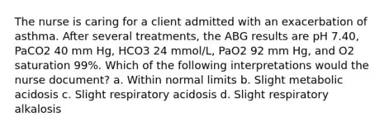 The nurse is caring for a client admitted with an exacerbation of asthma. After several treatments, the ABG results are pH 7.40, PaCO2 40 mm Hg, HCO3 24 mmol/L, PaO2 92 mm Hg, and O2 saturation 99%. Which of the following interpretations would the nurse document? a. Within normal limits b. Slight metabolic acidosis c. Slight respiratory acidosis d. Slight respiratory alkalosis