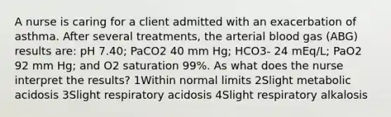 A nurse is caring for a client admitted with an exacerbation of asthma. After several treatments, the arterial blood gas (ABG) results are: pH 7.40; PaCO2 40 mm Hg; HCO3- 24 mEq/L; PaO2 92 mm Hg; and O2 saturation 99%. As what does the nurse interpret the results? 1Within normal limits 2Slight metabolic acidosis 3Slight respiratory acidosis 4Slight respiratory alkalosis