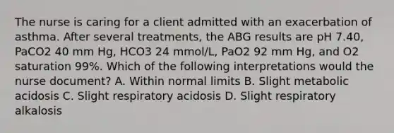 The nurse is caring for a client admitted with an exacerbation of asthma. After several treatments, the ABG results are pH 7.40, PaCO2 40 mm Hg, HCO3 24 mmol/L, PaO2 92 mm Hg, and O2 saturation 99%. Which of the following interpretations would the nurse document? A. Within normal limits B. Slight metabolic acidosis C. Slight respiratory acidosis D. Slight respiratory alkalosis