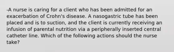 -A nurse is caring for a client who has been admitted for an exacerbation of Crohn's disease. A nasogastric tube has been placed and is to suction, and the client is currently receiving an infusion of parental nutrition via a peripherally inserted central catheter line. Which of the following actions should the nurse take?