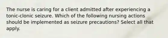 The nurse is caring for a client admitted after experiencing a tonic-clonic seizure. Which of the following nursing actions should be implemented as seizure precautions? Select all that apply.