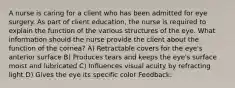 A nurse is caring for a client who has been admitted for eye surgery. As part of client education, the nurse is required to explain the function of the various structures of the eye. What information should the nurse provide the client about the function of the cornea? A) Retractable covers for the eye's anterior surface B) Produces tears and keeps the eye's surface moist and lubricated C) Influences visual acuity by refracting light D) Gives the eye its specific color Feedback: