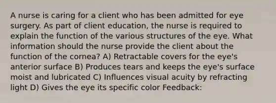 A nurse is caring for a client who has been admitted for eye surgery. As part of client education, the nurse is required to explain the function of the various structures of the eye. What information should the nurse provide the client about the function of the cornea? A) Retractable covers for the eye's anterior surface B) Produces tears and keeps the eye's surface moist and lubricated C) Influences visual acuity by refracting light D) Gives the eye its specific color Feedback: