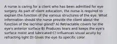 A nurse is caring for a client who has been admitted for eye surgery. As part of client education, the nurse is required to explain the function of the various structures of the eye. What information should the nurse provide the client about the function of the lacrimal gland? A) Retractable covers for the eye's anterior surface B) Produces tears and keeps the eye's surface moist and lubricated C) Influences visual acuity by refracting light D) Gives the eye its specific color