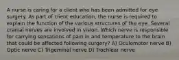 A nurse is caring for a client who has been admitted for eye surgery. As part of client education, the nurse is required to explain the function of the various structures of the eye. Several cranial nerves are involved in vision. Which nerve is responsible for carrying sensations of pain in and temperature to the brain that could be affected following surgery? A) Oculomotor nerve B) Optic nerve C) Trigeminal nerve D) Trochlear nerve