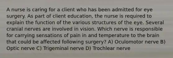 A nurse is caring for a client who has been admitted for eye surgery. As part of client education, the nurse is required to explain the function of the various structures of the eye. Several cranial nerves are involved in vision. Which nerve is responsible for carrying sensations of pain in and temperature to the brain that could be affected following surgery? A) Oculomotor nerve B) Optic nerve C) Trigeminal nerve D) Trochlear nerve