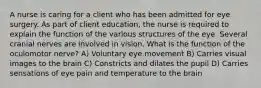 A nurse is caring for a client who has been admitted for eye surgery. As part of client education, the nurse is required to explain the function of the various structures of the eye. Several cranial nerves are involved in vision. What is the function of the oculomotor nerve? A) Voluntary eye movement B) Carries visual images to the brain C) Constricts and dilates the pupil D) Carries sensations of eye pain and temperature to the brain