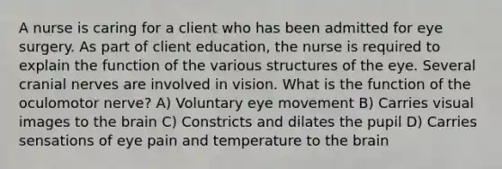 A nurse is caring for a client who has been admitted for eye surgery. As part of client education, the nurse is required to explain the function of the various structures of the eye. Several cranial nerves are involved in vision. What is the function of the oculomotor nerve? A) Voluntary eye movement B) Carries visual images to the brain C) Constricts and dilates the pupil D) Carries sensations of eye pain and temperature to the brain