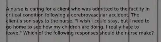 A nurse is caring for a client who was admitted to the facility in critical condition following a cerebrovascular accident. The client's son says to the nurse, "I wish I could stay, but I need to go home to see how my children are doing. I really hate to leave." Which of the following responses should the nurse make?