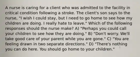 A nurse is caring for a client who was admitted to the facility in critical condition following a stroke. The client's son says to the nurse, "I wish I could stay, but I need to go home to see how my children are doing. I really hate to leave." Which of the following responses should the nurse make? A) "Perhaps you could call your children to see how they are doing." B) "Don't worry. We'll take good care of your parent while you are gone." C) "You are feeling drawn in two separate directions." D) "There's nothing you can do here. You should go home to your children."