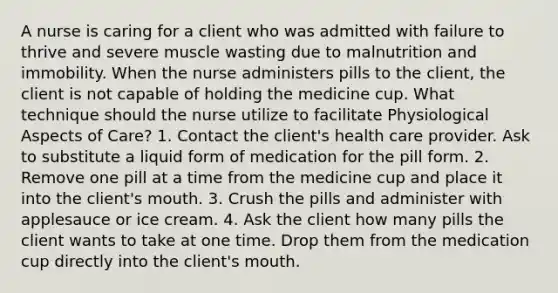 A nurse is caring for a client who was admitted with failure to thrive and severe muscle wasting due to malnutrition and immobility. When the nurse administers pills to the client, the client is not capable of holding the medicine cup. What technique should the nurse utilize to facilitate Physiological Aspects of Care? 1. Contact the client's health care provider. Ask to substitute a liquid form of medication for the pill form. 2. Remove one pill at a time from the medicine cup and place it into the client's mouth. 3. Crush the pills and administer with applesauce or ice cream. 4. Ask the client how many pills the client wants to take at one time. Drop them from the medication cup directly into the client's mouth.