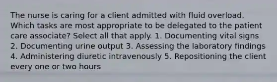 The nurse is caring for a client admitted with fluid overload. Which tasks are most appropriate to be delegated to the patient care associate? Select all that apply. 1. Documenting vital signs 2. Documenting urine output 3. Assessing the laboratory findings 4. Administering diuretic intravenously 5. Repositioning the client every one or two hours