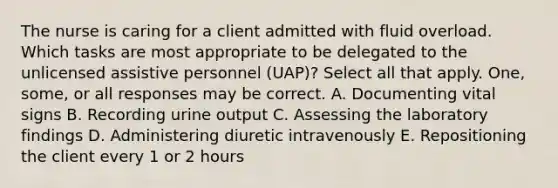 The nurse is caring for a client admitted with fluid overload. Which tasks are most appropriate to be delegated to the unlicensed assistive personnel (UAP)? Select all that apply. One, some, or all responses may be correct. A. Documenting vital signs B. Recording urine output C. Assessing the laboratory findings D. Administering diuretic intravenously E. Repositioning the client every 1 or 2 hours