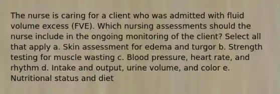 The nurse is caring for a client who was admitted with fluid volume excess (FVE). Which nursing assessments should the nurse include in the ongoing monitoring of the client? Select all that apply a. Skin assessment for edema and turgor b. Strength testing for muscle wasting c. Blood pressure, heart rate, and rhythm d. Intake and output, urine volume, and color e. Nutritional status and diet