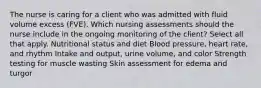 The nurse is caring for a client who was admitted with fluid volume excess (FVE). Which nursing assessments should the nurse include in the ongoing monitoring of the client? Select all that apply. Nutritional status and diet Blood pressure, heart rate, and rhythm Intake and output, urine volume, and color Strength testing for muscle wasting Skin assessment for edema and turgor