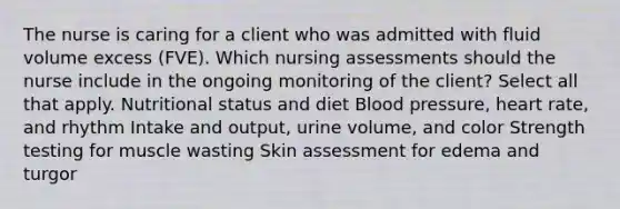 The nurse is caring for a client who was admitted with fluid volume excess (FVE). Which nursing assessments should the nurse include in the ongoing monitoring of the client? Select all that apply. Nutritional status and diet Blood pressure, heart rate, and rhythm Intake and output, urine volume, and color Strength testing for muscle wasting Skin assessment for edema and turgor