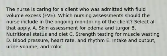 The nurse is caring for a client who was admitted with fluid volume excess (FVE). Which nursing assessments should the nurse include in the ongoing monitoring of the client? Select all that apply. A. Skin assessment for edema and turgor B. Nutritional status and diet C. Strength testing for muscle wasting D. Blood pressure, heart rate, and rhythm E. Intake and output, urine volume, and color