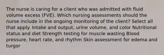 The nurse is caring for a client who was admitted with fluid volume excess (FVE). Which nursing assessments should the nurse include in the ongoing monitoring of the client? Select all that apply. Intake and output, urine volume, and color Nutritional status and diet Strength testing for muscle wasting Blood pressure, heart rate, and rhythm Skin assessment for edema and turgor