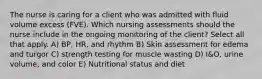 The nurse is caring for a client who was admitted with fluid volume excess (FVE). Which nursing assessments should the nurse include in the ongoing monitoring of the client? Select all that apply. A) BP, HR, and rhythm B) Skin assessment for edema and turgor C) strength testing for muscle wasting D) I&O, urine volume, and color E) Nutritional status and diet