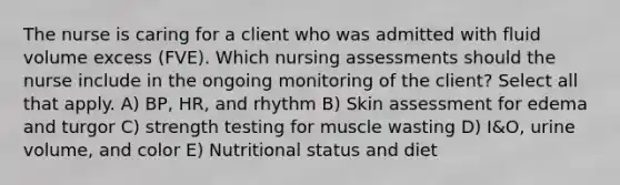 The nurse is caring for a client who was admitted with fluid volume excess (FVE). Which nursing assessments should the nurse include in the ongoing monitoring of the client? Select all that apply. A) BP, HR, and rhythm B) Skin assessment for edema and turgor C) strength testing for muscle wasting D) I&O, urine volume, and color E) Nutritional status and diet