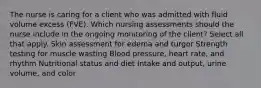 The nurse is caring for a client who was admitted with fluid volume excess (FVE). Which nursing assessments should the nurse include in the ongoing monitoring of the client? Select all that apply. Skin assessment for edema and turgor Strength testing for muscle wasting Blood pressure, heart rate, and rhythm Nutritional status and diet Intake and output, urine volume, and color