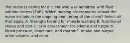 The nurse is caring for a client who was admitted with fluid volume excess (FVE). Which nursing assessments should the nurse include in the ongoing monitoring of the client? Select all that apply. A. Strength testing for muscle wasting B. Nutritional status and diet C. Skin assessment for edema and turgor D. Blood pressure, heart rate, and rhythmE. Intake and output, urine volume, and color