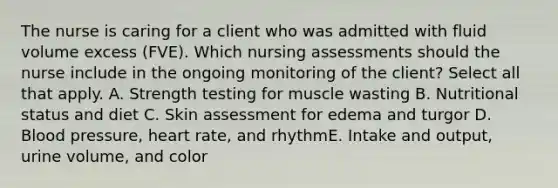 The nurse is caring for a client who was admitted with fluid volume excess (FVE). Which nursing assessments should the nurse include in the ongoing monitoring of the client? Select all that apply. A. Strength testing for muscle wasting B. Nutritional status and diet C. Skin assessment for edema and turgor D. Blood pressure, heart rate, and rhythmE. Intake and output, urine volume, and color