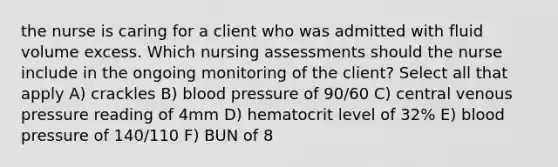 the nurse is caring for a client who was admitted with fluid volume excess. Which nursing assessments should the nurse include in the ongoing monitoring of the client? Select all that apply A) crackles B) blood pressure of 90/60 C) central venous pressure reading of 4mm D) hematocrit level of 32% E) blood pressure of 140/110 F) BUN of 8