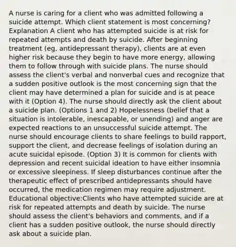 A nurse is caring for a client who was admitted following a suicide attempt. Which client statement is most concerning? Explanation A client who has attempted suicide is at risk for repeated attempts and death by suicide. After beginning treatment (eg, antidepressant therapy), clients are at even higher risk because they begin to have more energy, allowing them to follow through with suicide plans. The nurse should assess the client's verbal and nonverbal cues and recognize that a sudden positive outlook is the most concerning sign that the client may have determined a plan for suicide and is at peace with it (Option 4). The nurse should directly ask the client about a suicide plan. (Options 1 and 2) Hopelessness (belief that a situation is intolerable, inescapable, or unending) and anger are expected reactions to an unsuccessful suicide attempt. The nurse should encourage clients to share feelings to build rapport, support the client, and decrease feelings of isolation during an acute suicidal episode. (Option 3) It is common for clients with depression and recent suicidal ideation to have either insomnia or excessive sleepiness. If sleep disturbances continue after the therapeutic effect of prescribed antidepressants should have occurred, the medication regimen may require adjustment. Educational objective:Clients who have attempted suicide are at risk for repeated attempts and death by suicide. The nurse should assess the client's behaviors and comments, and if a client has a sudden positive outlook, the nurse should directly ask about a suicide plan.