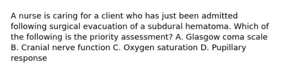 A nurse is caring for a client who has just been admitted following surgical evacuation of a subdural hematoma. Which of the following is the priority assessment? A. Glasgow coma scale B. Cranial nerve function C. Oxygen saturation D. Pupillary response