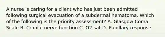 A nurse is caring for a client who has just been admitted following surgical evacuation of a subdermal hematoma. Which of the following is the priority assessment? A. Glasgow Coma Scale B. Cranial nerve function C. O2 sat D. Pupillary response