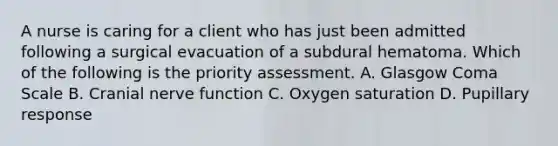 A nurse is caring for a client who has just been admitted following a surgical evacuation of a subdural hematoma. Which of the following is the priority assessment. A. Glasgow Coma Scale B. Cranial nerve function C. Oxygen saturation D. Pupillary response