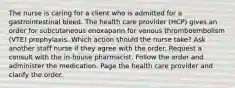 The nurse is caring for a client who is admitted for a gastrointestinal bleed. The health care provider (HCP) gives an order for subcutaneous enoxaparin for venous thromboembolism (VTE) prophylaxis. Which action should the nurse take? Ask another staff nurse if they agree with the order. Request a consult with the in-house pharmacist. Follow the order and administer the medication. Page the health care provider and clarify the order.