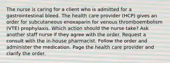 The nurse is caring for a client who is admitted for a gastrointestinal bleed. The health care provider (HCP) gives an order for subcutaneous enoxaparin for venous thromboembolism (VTE) prophylaxis. Which action should the nurse take? Ask another staff nurse if they agree with the order. Request a consult with the in-house pharmacist. Follow the order and administer the medication. Page the health care provider and clarify the order.