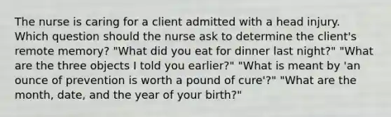 The nurse is caring for a client admitted with a head injury. Which question should the nurse ask to determine the client's remote memory? "What did you eat for dinner last night?" "What are the three objects I told you earlier?" "What is meant by 'an ounce of prevention is worth a pound of cure'?" "What are the month, date, and the year of your birth?"