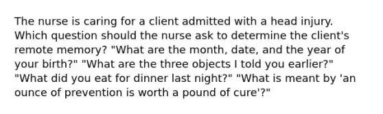 The nurse is caring for a client admitted with a head injury. Which question should the nurse ask to determine the client's remote memory? "What are the month, date, and the year of your birth?" "What are the three objects I told you earlier?" "What did you eat for dinner last night?" "What is meant by 'an ounce of prevention is worth a pound of cure'?"