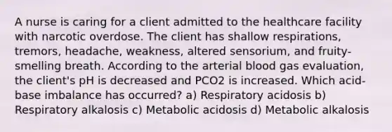 A nurse is caring for a client admitted to the healthcare facility with narcotic overdose. The client has shallow respirations, tremors, headache, weakness, altered sensorium, and fruity-smelling breath. According to the arterial blood gas evaluation, the client's pH is decreased and PCO2 is increased. Which acid-base imbalance has occurred? a) Respiratory acidosis b) Respiratory alkalosis c) Metabolic acidosis d) Metabolic alkalosis