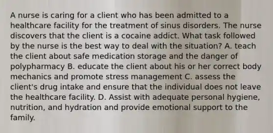 A nurse is caring for a client who has been admitted to a healthcare facility for the treatment of sinus disorders. The nurse discovers that the client is a cocaine addict. What task followed by the nurse is the best way to deal with the situation? A. teach the client about safe medication storage and the danger of polypharmacy B. educate the client about his or her correct body mechanics and promote stress management C. assess the client's drug intake and ensure that the individual does not leave the healthcare facility. D. Assist with adequate personal hygiene, nutrition, and hydration and provide emotional support to the family.