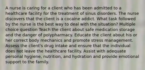 A nurse is caring for a client who has been admitted to a healthcare facility for the treatment of sinus disorders. The nurse discovers that the client is a cocaine addict. What task followed by the nurse is the best way to deal with the situation? Multiple choice question Teach the client about safe medication storage and the danger of polypharmacy. Educate the client about his or her correct body mechanics and promote stress management. Assess the client's drug intake and ensure that the individual does not leave the healthcare facility. Assist with adequate personal hygiene, nutrition, and hydration and provide emotional support to the family.