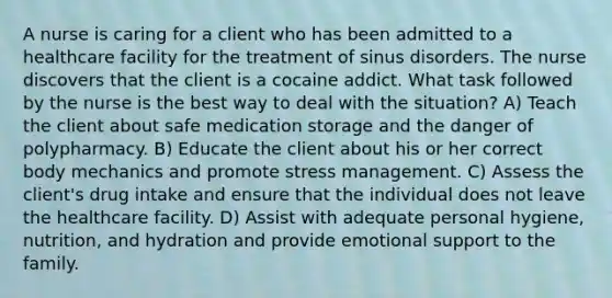 A nurse is caring for a client who has been admitted to a healthcare facility for the treatment of sinus disorders. The nurse discovers that the client is a cocaine addict. What task followed by the nurse is the best way to deal with the situation? A) Teach the client about safe medication storage and the danger of polypharmacy. B) Educate the client about his or her correct body mechanics and promote stress management. C) Assess the client's drug intake and ensure that the individual does not leave the healthcare facility. D) Assist with adequate personal hygiene, nutrition, and hydration and provide emotional support to the family.