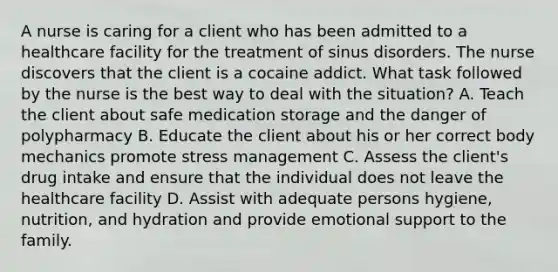 A nurse is caring for a client who has been admitted to a healthcare facility for the treatment of sinus disorders. The nurse discovers that the client is a cocaine addict. What task followed by the nurse is the best way to deal with the situation? A. Teach the client about safe medication storage and the danger of polypharmacy B. Educate the client about his or her correct body mechanics promote stress management C. Assess the client's drug intake and ensure that the individual does not leave the healthcare facility D. Assist with adequate persons hygiene, nutrition, and hydration and provide emotional support to the family.