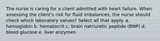 The nurse is caring for a client admitted with heart failure. When assessing the client's risk for fluid imbalances, the nurse should check which laboratory values? Select all that apply. a. hemoglobin b. hematocrit c. brain natriuretic peptide (BNP) d. blood glucose e. liver enzymes