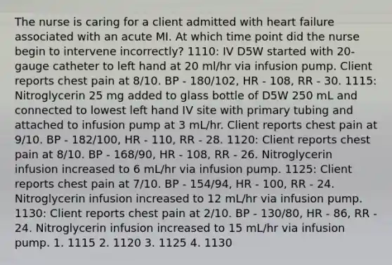 The nurse is caring for a client admitted with heart failure associated with an acute MI. At which time point did the nurse begin to intervene incorrectly? 1110: IV D5W started with 20-gauge catheter to left hand at 20 ml/hr via infusion pump. Client reports chest pain at 8/10. BP - 180/102, HR - 108, RR - 30. 1115: Nitroglycerin 25 mg added to glass bottle of D5W 250 mL and connected to lowest left hand IV site with primary tubing and attached to infusion pump at 3 mL/hr. Client reports chest pain at 9/10. BP - 182/100, HR - 110, RR - 28. 1120: Client reports chest pain at 8/10. BP - 168/90, HR - 108, RR - 26. Nitroglycerin infusion increased to 6 mL/hr via infusion pump. 1125: Client reports chest pain at 7/10. BP - 154/94, HR - 100, RR - 24. Nitroglycerin infusion increased to 12 mL/hr via infusion pump. 1130: Client reports chest pain at 2/10. BP - 130/80, HR - 86, RR - 24. Nitroglycerin infusion increased to 15 mL/hr via infusion pump. 1. 1115 2. 1120 3. 1125 4. 1130