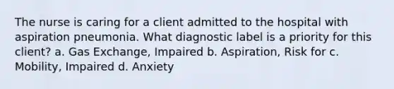 The nurse is caring for a client admitted to the hospital with aspiration pneumonia. What diagnostic label is a priority for this client? a. Gas Exchange, Impaired b. Aspiration, Risk for c. Mobility, Impaired d. Anxiety