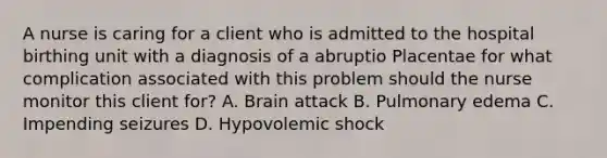 A nurse is caring for a client who is admitted to the hospital birthing unit with a diagnosis of a abruptio Placentae for what complication associated with this problem should the nurse monitor this client for? A. Brain attack B. Pulmonary edema C. Impending seizures D. Hypovolemic shock