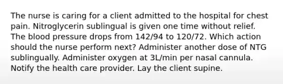 The nurse is caring for a client admitted to the hospital for chest pain. Nitroglycerin sublingual is given one time without relief. The blood pressure drops from 142/94 to 120/72. Which action should the nurse perform next? Administer another dose of NTG sublingually. Administer oxygen at 3L/min per nasal cannula. Notify the health care provider. Lay the client supine.